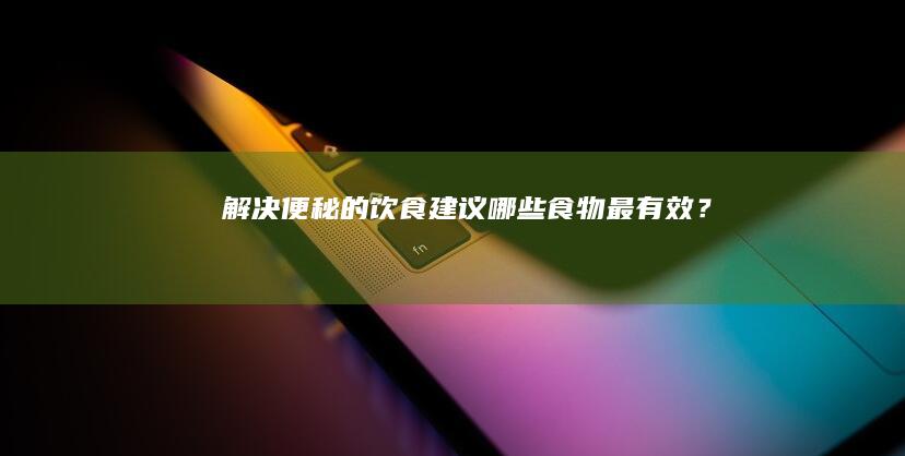 解决便秘的饮食建议：哪些食物最有效？